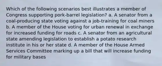 Which of the following scenarios best illustrates a member of Congress supporting pork-barrel legislation? a. A senator from a coal-producing state voting against a job-training for coal miners b. A member of the House voting for urban renewal in exchange for increased funding for roads c. A senator from an agricultural state amending legislation to establish a potato research institute in his or her state d. A member of the House Armed Services Committee marking up a bill that will increase funding for military bases