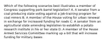 Which of the following scenarios best illustrates a member of Congress supporting pork-barrel legislation? A. A senator from a coal-producing state voting against a job-training program for coal miners B. A member of the House voting for urban renewal in exchange for increased funding for roads C. A senator from an agricultural state amending legislation to establish a potato research institute in his or her state D. A member of the House Armed Services Committee marking up a bill that will increase funding for military bases