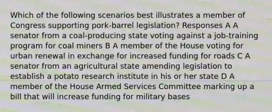 Which of the following scenarios best illustrates a member of Congress supporting pork-barrel legislation? Responses A A senator from a coal-producing state voting against a job-training program for coal miners B A member of the House voting for urban renewal in exchange for increased funding for roads C A senator from an agricultural state amending legislation to establish a potato research institute in his or her state D A member of the House Armed Services Committee marking up a bill that will increase funding for military bases