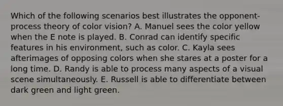 Which of the following scenarios best illustrates the opponent-process theory of color vision? A. Manuel sees the color yellow when the E note is played. B. Conrad can identify specific features in his environment, such as color. C. Kayla sees afterimages of opposing colors when she stares at a poster for a long time. D. Randy is able to process many aspects of a visual scene simultaneously. E. Russell is able to differentiate between dark green and light green.