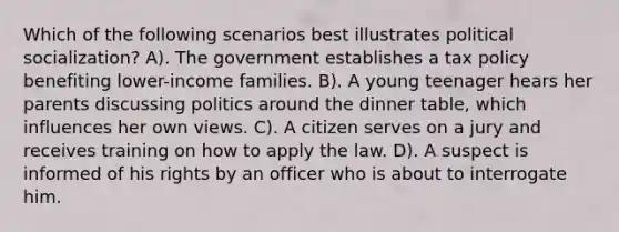 Which of the following scenarios best illustrates political socialization? A). The government establishes a tax policy benefiting lower-income families. B). A young teenager hears her parents discussing politics around the dinner table, which influences her own views. C). A citizen serves on a jury and receives training on how to apply the law. D). A suspect is informed of his rights by an officer who is about to interrogate him.