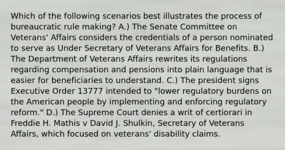 Which of the following scenarios best illustrates the process of bureaucratic rule making? A.) The Senate Committee on Veterans' Affairs considers the credentials of a person nominated to serve as Under Secretary of Veterans Affairs for Benefits. B.) The Department of Veterans Affairs rewrites its regulations regarding compensation and pensions into plain language that is easier for beneficiaries to understand. C.) The president signs Executive Order 13777 intended to "lower regulatory burdens on the American people by implementing and enforcing regulatory reform." D.) The Supreme Court denies a writ of certiorari in Freddie H. Mathis v David J. Shulkin, Secretary of Veterans Affairs, which focused on veterans' disability claims.