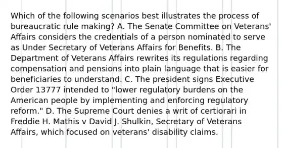 Which of the following scenarios best illustrates the process of bureaucratic rule making? A. The Senate Committee on Veterans' Affairs considers the credentials of a person nominated to serve as Under Secretary of Veterans Affairs for Benefits. B. The Department of Veterans Affairs rewrites its regulations regarding compensation and pensions into plain language that is easier for beneficiaries to understand. C. The president signs Executive Order 13777 intended to "lower regulatory burdens on the American people by implementing and enforcing regulatory reform." D. The Supreme Court denies a writ of certiorari in Freddie H. Mathis v David J. Shulkin, Secretary of Veterans Affairs, which focused on veterans' disability claims.