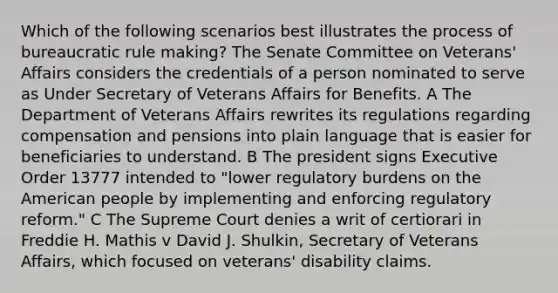 Which of the following scenarios best illustrates the process of bureaucratic rule making? The Senate Committee on Veterans' Affairs considers the credentials of a person nominated to serve as Under Secretary of Veterans Affairs for Benefits. A The Department of Veterans Affairs rewrites its regulations regarding compensation and pensions into plain language that is easier for beneficiaries to understand. B The president signs Executive Order 13777 intended to "lower regulatory burdens on the American people by implementing and enforcing regulatory reform." C The Supreme Court denies a writ of certiorari in Freddie H. Mathis v David J. Shulkin, Secretary of Veterans Affairs, which focused on veterans' disability claims.