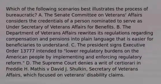 Which of the following scenarios best illustrates the process of bureaucratic? A. The Senate Committee on Veterans' Affairs considers the credentials of a person nominated to serve as Under Secretary of Veterans Affairs for Benefits. B. The Department of Veterans Affairs rewrites its regulations regarding compensation and pensions into plain language that is easier for beneficiaries to understand. C. The president signs Executive Order 13777 intended to "lower regulatory burdens on the American people by implementing and enforcing regulatory reform." D. The Supreme Court denies a writ of certiorari in Freddie H. Mathis v David J. Shulkin, Secretary of Veterans Affairs, which focused on veterans' disability claims.