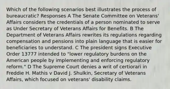 Which of the following scenarios best illustrates the process of bureaucratic? Responses A The Senate Committee on Veterans' Affairs considers the credentials of a person nominated to serve as Under Secretary of Veterans Affairs for Benefits. B The Department of Veterans Affairs rewrites its regulations regarding compensation and pensions into plain language that is easier for beneficiaries to understand. C The president signs Executive Order 13777 intended to "lower regulatory burdens on the American people by implementing and enforcing regulatory reform." D The Supreme Court denies a writ of certiorari in Freddie H. Mathis v David J. Shulkin, Secretary of Veterans Affairs, which focused on veterans' disability claims.