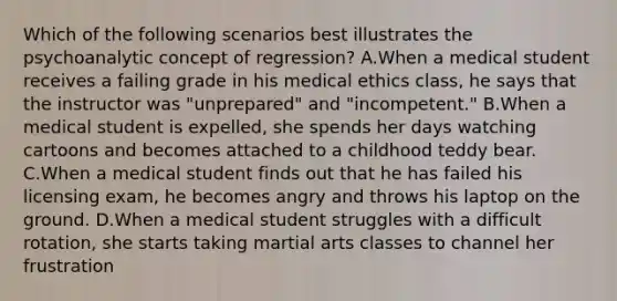 Which of the following scenarios best illustrates the psychoanalytic concept of regression? A.When a medical student receives a failing grade in his medical ethics class, he says that the instructor was "unprepared" and "incompetent." B.When a medical student is expelled, she spends her days watching cartoons and becomes attached to a childhood teddy bear. C.When a medical student finds out that he has failed his licensing exam, he becomes angry and throws his laptop on the ground. D.When a medical student struggles with a difficult rotation, she starts taking martial arts classes to channel her frustration