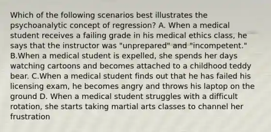 Which of the following scenarios best illustrates the psychoanalytic concept of regression? A. When a medical student receives a failing grade in his medical ethics class, he says that the instructor was "unprepared" and "incompetent." B.When a medical student is expelled, she spends her days watching cartoons and becomes attached to a childhood teddy bear. C.When a medical student finds out that he has failed his licensing exam, he becomes angry and throws his laptop on the ground D. When a medical student struggles with a difficult rotation, she starts taking martial arts classes to channel her frustration