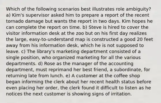 Which of the following scenarios best illustrates role ambiguity? a) Kim's supervisor asked him to prepare a report of the recent tornado damage but wants the report in two days. Kim hopes he can complete the report on time. b) Steve is hired to cover the visitor information desk at the zoo but on his first day realizes the large, easy-to-understand map is constructed a good 20 feet away from his information desk, which he is not supposed to leave. c) The library's marketing department consisted of a single position, who organized marketing for all the various departments. d) Rose as the manager of the accounting department, must reprimand her best friend, a subordinate, for returning late from lunch. e) A customer at the coffee shop began informing the clerk about her recent health status before even placing her order, the clerk found it difficult to listen as he notices the next customer is showing signs of irritation.