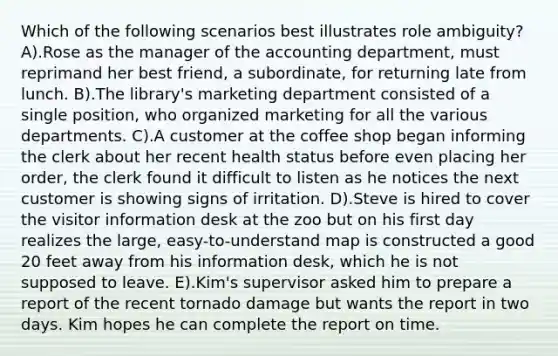 Which of the following scenarios best illustrates role ambiguity? A).Rose as the manager of the accounting department, must reprimand her best friend, a subordinate, for returning late from lunch. B).The library's marketing department consisted of a single position, who organized marketing for all the various departments. C).A customer at the coffee shop began informing the clerk about her recent health status before even placing her order, the clerk found it difficult to listen as he notices the next customer is showing signs of irritation. D).Steve is hired to cover the visitor information desk at the zoo but on his first day realizes the large, easy-to-understand map is constructed a good 20 feet away from his information desk, which he is not supposed to leave. E).Kim's supervisor asked him to prepare a report of the recent tornado damage but wants the report in two days. Kim hopes he can complete the report on time.