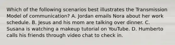 Which of the following scenarios best illustrates the Transmission Model of communication? A. Jordan emails Nora about her work schedule. B. Jesus and his mom are talking over dinner. C. Susana is watching a makeup tutorial on YouTube. D. Humberto calls his friends through video chat to check in.