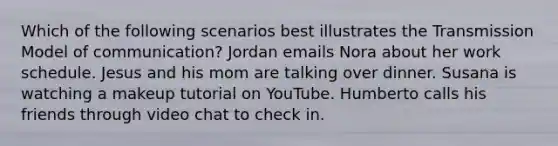 Which of the following scenarios best illustrates the Transmission Model of communication? Jordan emails Nora about her work schedule. Jesus and his mom are talking over dinner. Susana is watching a makeup tutorial on YouTube. Humberto calls his friends through video chat to check in.