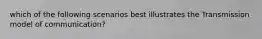 which of the following scenarios best illustrates the Transmission model of communication?