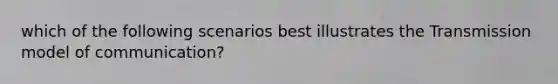 which of the following scenarios best illustrates the Transmission model of communication?