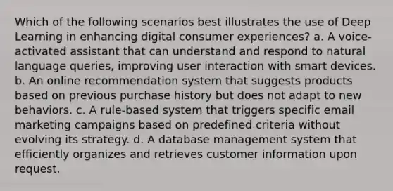 Which of the following scenarios best illustrates the use of Deep Learning in enhancing digital consumer experiences? a. A voice-activated assistant that can understand and respond to natural language queries, improving user interaction with smart devices. b. An online recommendation system that suggests products based on previous purchase history but does not adapt to new behaviors. c. A rule-based system that triggers specific email marketing campaigns based on predefined criteria without evolving its strategy. d. A database management system that efficiently organizes and retrieves customer information upon request.