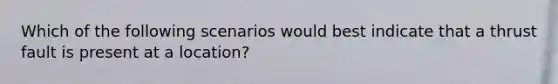 Which of the following scenarios would best indicate that a thrust fault is present at a location?