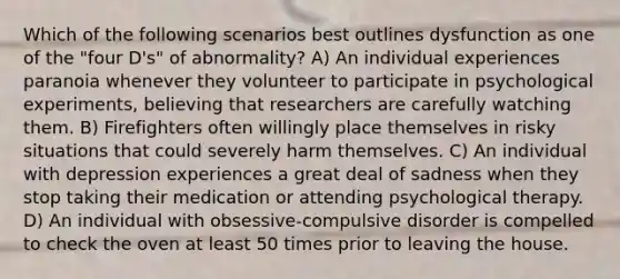 Which of the following scenarios best outlines dysfunction as one of the "four D's" of abnormality? A) An individual experiences paranoia whenever they volunteer to participate in psychological experiments, believing that researchers are carefully watching them. B) Firefighters often willingly place themselves in risky situations that could severely harm themselves. C) An individual with depression experiences a great deal of sadness when they stop taking their medication or attending psychological therapy. D) An individual with obsessive-compulsive disorder is compelled to check the oven at least 50 times prior to leaving the house.