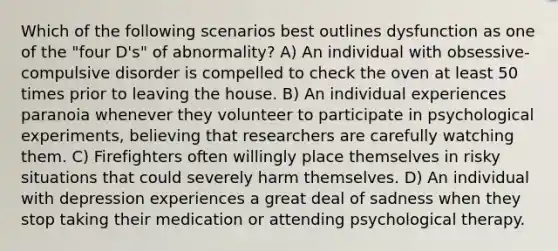 Which of the following scenarios best outlines dysfunction as one of the "four D's" of abnormality? A) An individual with obsessive-compulsive disorder is compelled to check the oven at least 50 times prior to leaving the house. B) An individual experiences paranoia whenever they volunteer to participate in psychological experiments, believing that researchers are carefully watching them. C) Firefighters often willingly place themselves in risky situations that could severely harm themselves. D) An individual with depression experiences a great deal of sadness when they stop taking their medication or attending psychological therapy.