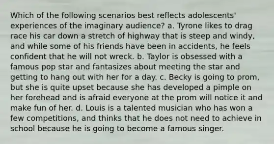 Which of the following scenarios best reflects adolescents' experiences of the imaginary audience? a. Tyrone likes to drag race his car down a stretch of highway that is steep and windy, and while some of his friends have been in accidents, he feels confident that he will not wreck. b. Taylor is obsessed with a famous pop star and fantasizes about meeting the star and getting to hang out with her for a day. c. Becky is going to prom, but she is quite upset because she has developed a pimple on her forehead and is afraid everyone at the prom will notice it and make fun of her. d. Louis is a talented musician who has won a few competitions, and thinks that he does not need to achieve in school because he is going to become a famous singer.