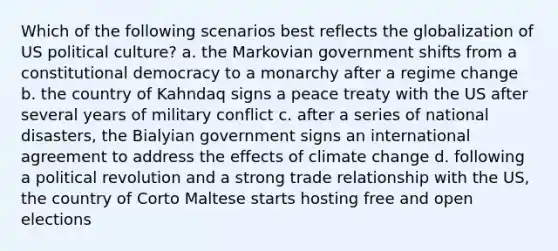 Which of the following scenarios best reflects the globalization of US political culture? a. the Markovian government shifts from a constitutional democracy to a monarchy after a regime change b. the country of Kahndaq signs a peace treaty with the US after several years of military conflict c. after a series of national disasters, the Bialyian government signs an international agreement to address the effects of climate change d. following a political revolution and a strong trade relationship with the US, the country of Corto Maltese starts hosting free and open elections