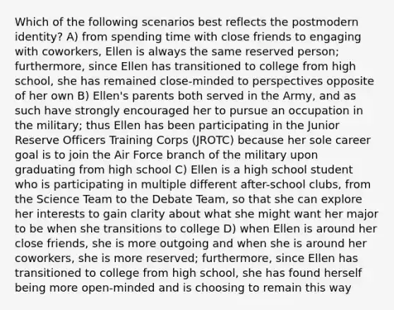 Which of the following scenarios best reflects the postmodern identity? A) from spending time with close friends to engaging with coworkers, Ellen is always the same reserved person; furthermore, since Ellen has transitioned to college from high school, she has remained close-minded to perspectives opposite of her own B) Ellen's parents both served in the Army, and as such have strongly encouraged her to pursue an occupation in the military; thus Ellen has been participating in the Junior Reserve Officers Training Corps (JROTC) because her sole career goal is to join the Air Force branch of the military upon graduating from high school C) Ellen is a high school student who is participating in multiple different after-school clubs, from the Science Team to the Debate Team, so that she can explore her interests to gain clarity about what she might want her major to be when she transitions to college D) when Ellen is around her close friends, she is more outgoing and when she is around her coworkers, she is more reserved; furthermore, since Ellen has transitioned to college from high school, she has found herself being more open-minded and is choosing to remain this way