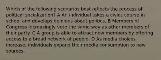 Which of the following scenarios best reflects the process of political socialization? A An individual takes a civics course in school and develops opinions about politics. B Members of Congress increasingly vote the same way as other members of their party. C A group is able to attract new members by offering access to a broad network of people. D As media choices increase, individuals expand their media consumption to new sources.