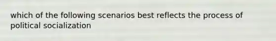which of the following scenarios best reflects the process of political socialization