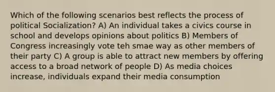 Which of the following scenarios best reflects the process of political Socialization? A) An individual takes a civics course in school and develops opinions about politics B) Members of Congress increasingly vote teh smae way as other members of their party C) A group is able to attract new members by offering access to a broad network of people D) As media choices increase, individuals expand their media consumption