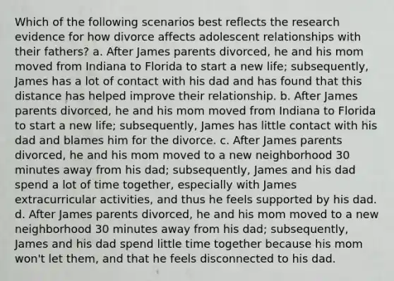 Which of the following scenarios best reflects the research evidence for how divorce affects adolescent relationships with their fathers? a. After James parents divorced, he and his mom moved from Indiana to Florida to start a new life; subsequently, James has a lot of contact with his dad and has found that this distance has helped improve their relationship. b. After James parents divorced, he and his mom moved from Indiana to Florida to start a new life; subsequently, James has little contact with his dad and blames him for the divorce. c. After James parents divorced, he and his mom moved to a new neighborhood 30 minutes away from his dad; subsequently, James and his dad spend a lot of time together, especially with James extracurricular activities, and thus he feels supported by his dad. d. After James parents divorced, he and his mom moved to a new neighborhood 30 minutes away from his dad; subsequently, James and his dad spend little time together because his mom won't let them, and that he feels disconnected to his dad.