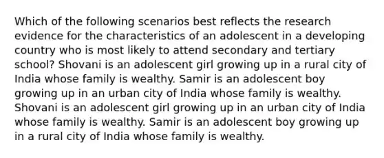 Which of the following scenarios best reflects the research evidence for the characteristics of an adolescent in a developing country who is most likely to attend secondary and tertiary school? Shovani is an adolescent girl growing up in a rural city of India whose family is wealthy. Samir is an adolescent boy growing up in an urban city of India whose family is wealthy. Shovani is an adolescent girl growing up in an urban city of India whose family is wealthy. Samir is an adolescent boy growing up in a rural city of India whose family is wealthy.