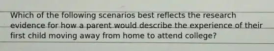 Which of the following scenarios best reflects the research evidence for how a parent would describe the experience of their first child moving away from home to attend college?