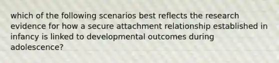 which of the following scenarios best reflects the research evidence for how a secure attachment relationship established in infancy is linked to developmental outcomes during adolescence?