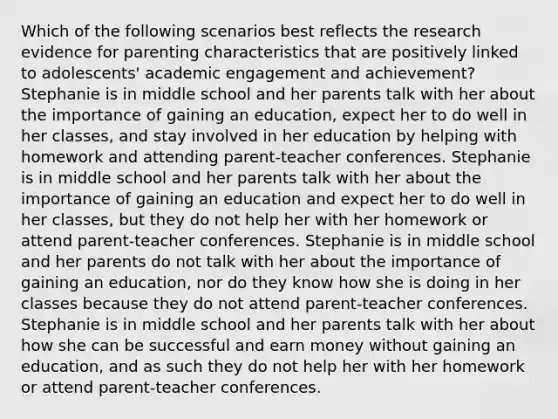 Which of the following scenarios best reflects the research evidence for parenting characteristics that are positively linked to adolescents' academic engagement and achievement? Stephanie is in middle school and her parents talk with her about the importance of gaining an education, expect her to do well in her classes, and stay involved in her education by helping with homework and attending parent-teacher conferences. Stephanie is in middle school and her parents talk with her about the importance of gaining an education and expect her to do well in her classes, but they do not help her with her homework or attend parent-teacher conferences. Stephanie is in middle school and her parents do not talk with her about the importance of gaining an education, nor do they know how she is doing in her classes because they do not attend parent-teacher conferences. Stephanie is in middle school and her parents talk with her about how she can be successful and earn money without gaining an education, and as such they do not help her with her homework or attend parent-teacher conferences.