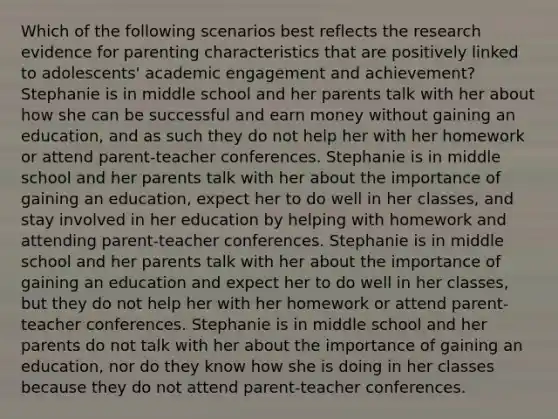 Which of the following scenarios best reflects the research evidence for parenting characteristics that are positively linked to adolescents' academic engagement and achievement? Stephanie is in middle school and her parents talk with her about how she can be successful and earn money without gaining an education, and as such they do not help her with her homework or attend parent-teacher conferences. Stephanie is in middle school and her parents talk with her about the importance of gaining an education, expect her to do well in her classes, and stay involved in her education by helping with homework and attending parent-teacher conferences. Stephanie is in middle school and her parents talk with her about the importance of gaining an education and expect her to do well in her classes, but they do not help her with her homework or attend parent-teacher conferences. Stephanie is in middle school and her parents do not talk with her about the importance of gaining an education, nor do they know how she is doing in her classes because they do not attend parent-teacher conferences.