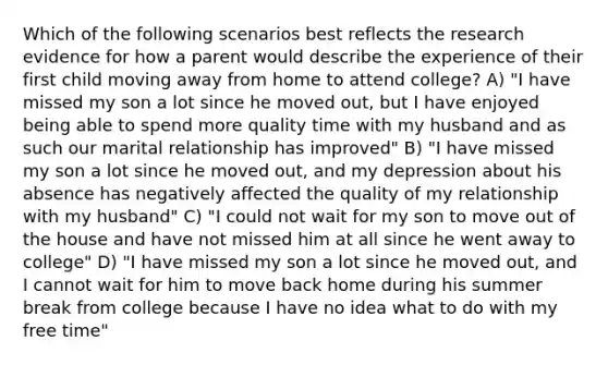 Which of the following scenarios best reflects the research evidence for how a parent would describe the experience of their first child moving away from home to attend college? A) "I have missed my son a lot since he moved out, but I have enjoyed being able to spend more quality time with my husband and as such our marital relationship has improved" B) "I have missed my son a lot since he moved out, and my depression about his absence has negatively affected the quality of my relationship with my husband" C) "I could not wait for my son to move out of the house and have not missed him at all since he went away to college" D) "I have missed my son a lot since he moved out, and I cannot wait for him to move back home during his summer break from college because I have no idea what to do with my free time"