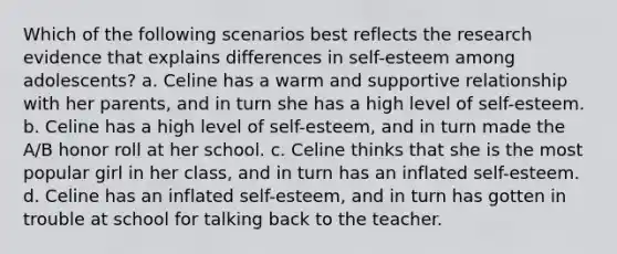 Which of the following scenarios best reflects the research evidence that explains differences in self-esteem among adolescents? a. Celine has a warm and supportive relationship with her parents, and in turn she has a high level of self-esteem. b. Celine has a high level of self-esteem, and in turn made the A/B honor roll at her school. c. Celine thinks that she is the most popular girl in her class, and in turn has an inflated self-esteem. d. Celine has an inflated self-esteem, and in turn has gotten in trouble at school for talking back to the teacher.