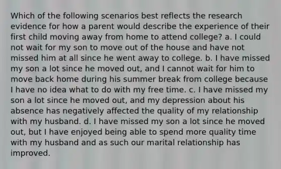 Which of the following scenarios best reflects the research evidence for how a parent would describe the experience of their first child moving away from home to attend college? a. I could not wait for my son to move out of the house and have not missed him at all since he went away to college. b. I have missed my son a lot since he moved out, and I cannot wait for him to move back home during his summer break from college because I have no idea what to do with my free time. c. I have missed my son a lot since he moved out, and my depression about his absence has negatively affected the quality of my relationship with my husband. d. I have missed my son a lot since he moved out, but I have enjoyed being able to spend more quality time with my husband and as such our marital relationship has improved.