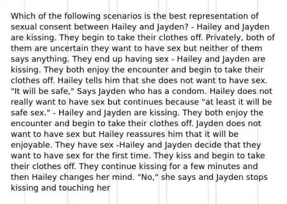 Which of the following scenarios is the best representation of sexual consent between Hailey and Jayden? - Hailey and Jayden are kissing. They begin to take their clothes off. Privately, both of them are uncertain they want to have sex but neither of them says anything. They end up having sex - Hailey and Jayden are kissing. They both enjoy the encounter and begin to take their clothes off. Hailey tells him that she does not want to have sex. "It will be safe," Says Jayden who has a condom. Hailey does not really want to have sex but continues because "at least it will be safe sex." - Hailey and Jayden are kissing. They both enjoy the encounter and begin to take their clothes off. Jayden does not want to have sex but Hailey reassures him that it will be enjoyable. They have sex -Hailey and Jayden decide that they want to have sex for the first time. They kiss and begin to take their clothes off. They continue kissing for a few minutes and then Hailey changes her mind. "No," she says and Jayden stops kissing and touching her