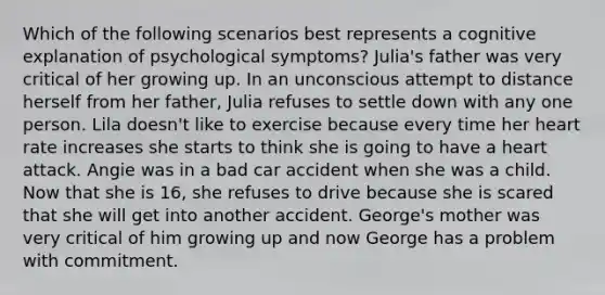 Which of the following scenarios best represents a cognitive explanation of psychological symptoms? Julia's father was very critical of her growing up. In an unconscious attempt to distance herself from her father, Julia refuses to settle down with any one person. Lila doesn't like to exercise because every time her heart rate increases she starts to think she is going to have a heart attack. Angie was in a bad car accident when she was a child. Now that she is 16, she refuses to drive because she is scared that she will get into another accident. George's mother was very critical of him growing up and now George has a problem with commitment.