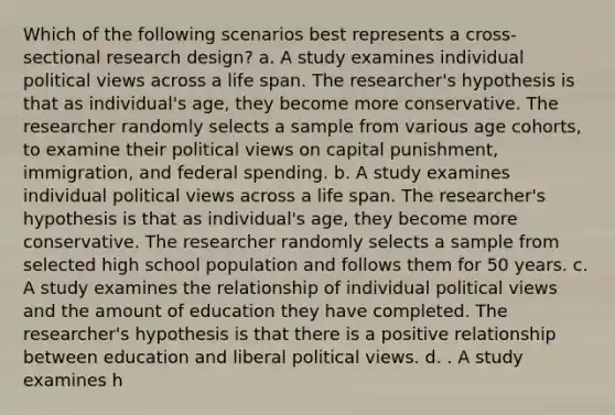 Which of the following scenarios best represents a cross-sectional research design? a. A study examines individual political views across a life span. The researcher's hypothesis is that as individual's age, they become more conservative. The researcher randomly selects a sample from various age cohorts, to examine their political views on capital punishment, immigration, and federal spending. b. A study examines individual political views across a life span. The researcher's hypothesis is that as individual's age, they become more conservative. The researcher randomly selects a sample from selected high school population and follows them for 50 years. c. A study examines the relationship of individual political views and the amount of education they have completed. The researcher's hypothesis is that there is a positive relationship between education and liberal political views. d. . A study examines h