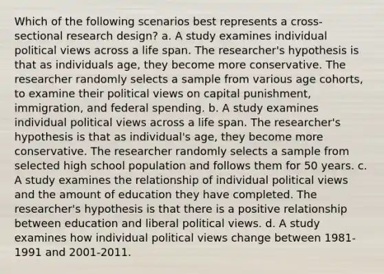 Which of the following scenarios best represents a cross-sectional research design? a. A study examines individual political views across a life span. The researcher's hypothesis is that as individuals age, they become more conservative. The researcher randomly selects a sample from various age cohorts, to examine their political views on capital punishment, immigration, and federal spending. b. A study examines individual political views across a life span. The researcher's hypothesis is that as individual's age, they become more conservative. The researcher randomly selects a sample from selected high school population and follows them for 50 years. c. A study examines the relationship of individual political views and the amount of education they have completed. The researcher's hypothesis is that there is a positive relationship between education and liberal political views. d. A study examines how individual political views change between 1981-1991 and 2001-2011.