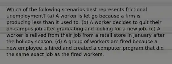 Which of the following scenarios best represents frictional unemployment? (a) A worker is let go because a firm is producing less than it used to. (b) A worker decides to quit their on-campus job after graduating and looking for a new job. (c) A worker is relived from their job from a retail store in January after the holiday season. (d) A group of workers are fired because a new employee is hired and created a computer program that did the same exact job as the fired workers.