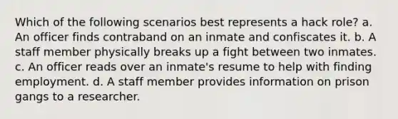 Which of the following scenarios best represents a hack role? a. An officer finds contraband on an inmate and confiscates it. b. A staff member physically breaks up a fight between two inmates. c. An officer reads over an inmate's resume to help with finding employment. d. A staff member provides information on prison gangs to a researcher.