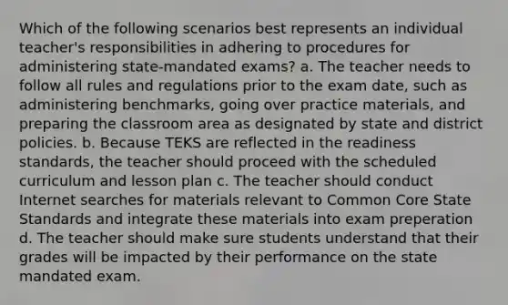 Which of the following scenarios best represents an individual teacher's responsibilities in adhering to procedures for administering state-mandated exams? a. The teacher needs to follow all rules and regulations prior to the exam date, such as administering benchmarks, going over practice materials, and preparing the classroom area as designated by state and district policies. b. Because TEKS are reflected in the readiness standards, the teacher should proceed with the scheduled curriculum and lesson plan c. The teacher should conduct Internet searches for materials relevant to Common Core State Standards and integrate these materials into exam preperation d. The teacher should make sure students understand that their grades will be impacted by their performance on the state mandated exam.