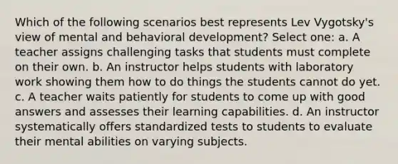 Which of the following scenarios best represents Lev Vygotsky's view of mental and behavioral development? Select one: a. A teacher assigns challenging tasks that students must complete on their own. b. An instructor helps students with laboratory work showing them how to do things the students cannot do yet. c. A teacher waits patiently for students to come up with good answers and assesses their learning capabilities. d. An instructor systematically offers standardized tests to students to evaluate their mental abilities on varying subjects.