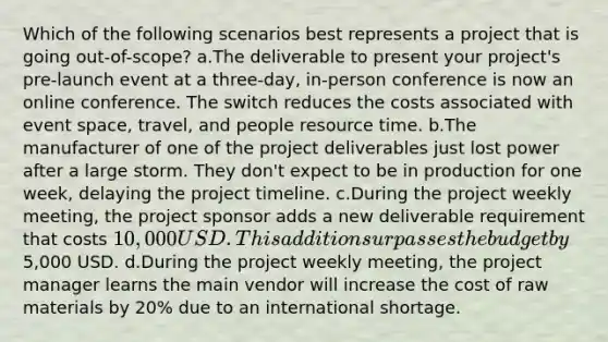 Which of the following scenarios best represents a project that is going out-of-scope? a.The deliverable to present your project's pre-launch event at a three-day, in-person conference is now an online conference. The switch reduces the costs associated with event space, travel, and people resource time. b.The manufacturer of one of the project deliverables just lost power after a large storm. They don't expect to be in production for one week, delaying the project timeline. c.During the project weekly meeting, the project sponsor adds a new deliverable requirement that costs 10,000 USD. This addition surpasses the budget by5,000 USD. d.During the project weekly meeting, the project manager learns the main vendor will increase the cost of raw materials by 20% due to an international shortage.