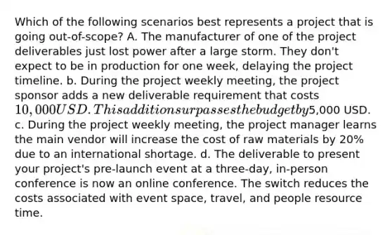 Which of the following scenarios best represents a project that is going out-of-scope? A. The manufacturer of one of the project deliverables just lost power after a large storm. They don't expect to be in production for one week, delaying the project timeline. b. During the project weekly meeting, the project sponsor adds a new deliverable requirement that costs 10,000 USD. This addition surpasses the budget by5,000 USD. c. During the project weekly meeting, the project manager learns the main vendor will increase the cost of raw materials by 20% due to an international shortage. d. The deliverable to present your project's pre-launch event at a three-day, in-person conference is now an online conference. The switch reduces the costs associated with event space, travel, and people resource time.