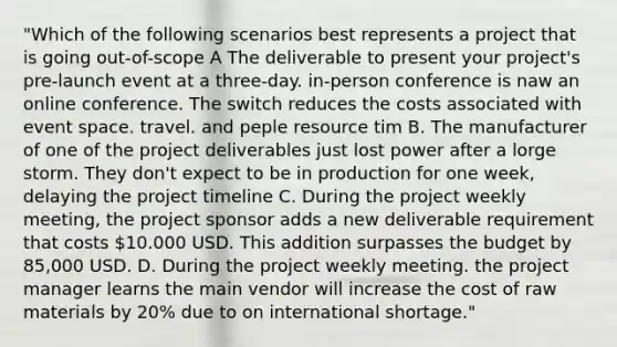 "Which of the following scenarios best represents a project that is going out-of-scope A The deliverable to present your project's pre-launch event at a three-day. in-person conference is naw an online conference. The switch reduces the costs associated with event space. travel. and peple resource tim B. The manufacturer of one of the project deliverables just lost power after a lorge storm. They don't expect to be in production for one week, delaying the project timeline C. During the project weekly meeting, the project sponsor adds a new deliverable requirement that costs 10.000 USD. This addition surpasses the budget by 85,000 USD. D. During the project weekly meeting. the project manager learns the main vendor will increase the cost of raw materials by 20% due to on international shortage."