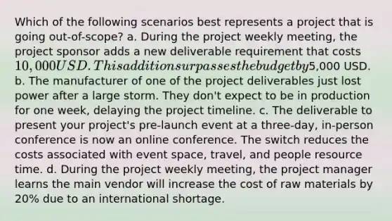 Which of the following scenarios best represents a project that is going out-of-scope? a. During the project weekly meeting, the project sponsor adds a new deliverable requirement that costs 10,000 USD. This addition surpasses the budget by5,000 USD. b. The manufacturer of one of the project deliverables just lost power after a large storm. They don't expect to be in production for one week, delaying the project timeline. c. The deliverable to present your project's pre-launch event at a three-day, in-person conference is now an online conference. The switch reduces the costs associated with event space, travel, and people resource time. d. During the project weekly meeting, the project manager learns the main vendor will increase the cost of raw materials by 20% due to an international shortage.