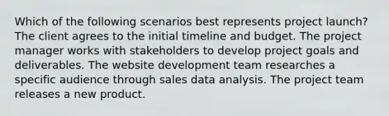 Which of the following scenarios best represents project launch? The client agrees to the initial timeline and budget. The project manager works with stakeholders to develop project goals and deliverables. The website development team researches a specific audience through sales data analysis. The project team releases a new product.